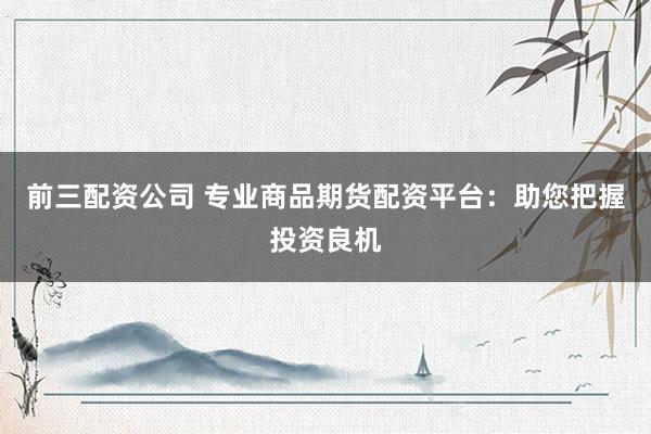 前三配资公司 专业商品期货配资平台：助您把握投资良机