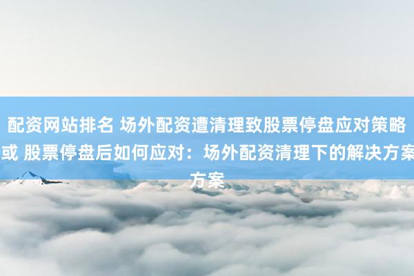 配资网站排名 场外配资遭清理致股票停盘应对策略 或 股票停盘后如何应对:场外配资清理下的解决方案