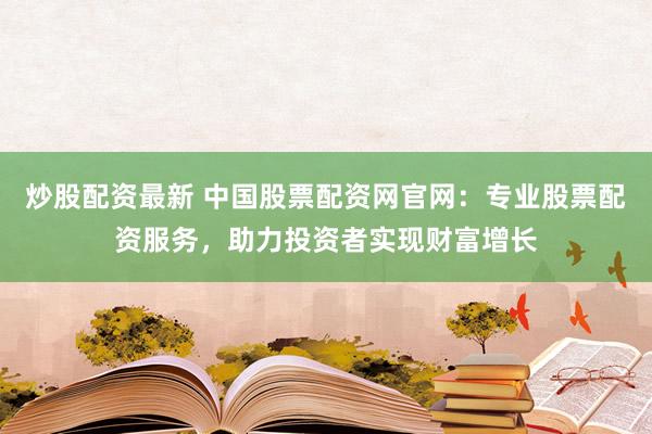 炒股配资最新 中国股票配资网官网：专业股票配资服务，助力投资者实现财富增长