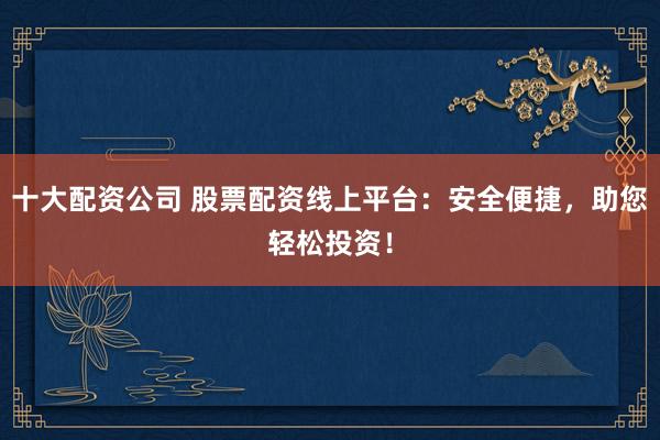 十大配资公司 股票配资线上平台：安全便捷，助您轻松投资！