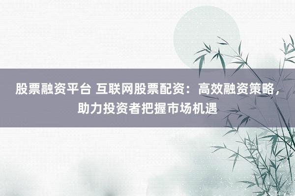 股票融资平台 互联网股票配资：高效融资策略，助力投资者把握市场机遇