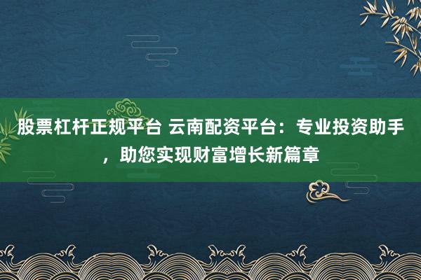 股票杠杆正规平台 云南配资平台：专业投资助手，助您实现财富增长新篇章