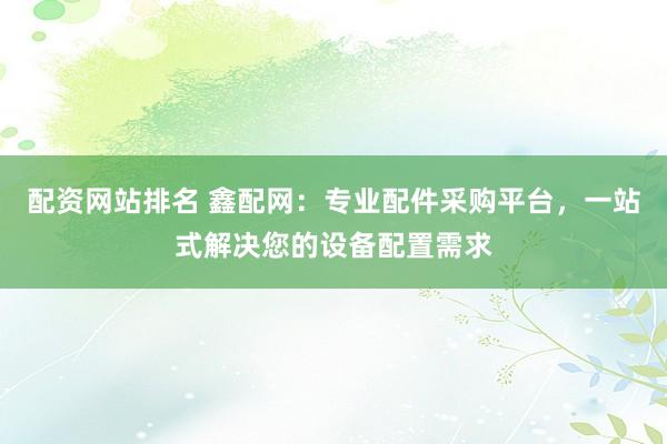 配资网站排名 鑫配网：专业配件采购平台，一站式解决您的设备配置需求