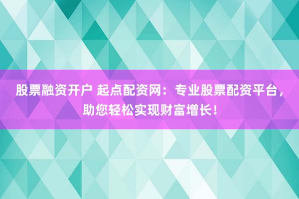 股票融资开户 起点配资网：专业股票配资平台，助您轻松实现财富增长！