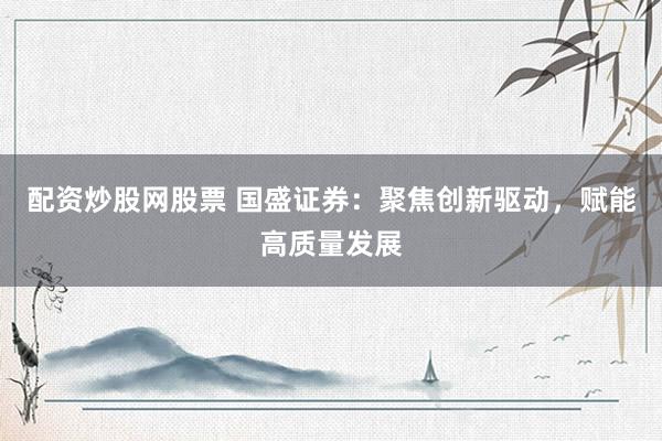 配资炒股网股票 国盛证券：聚焦创新驱动，赋能高质量发展
