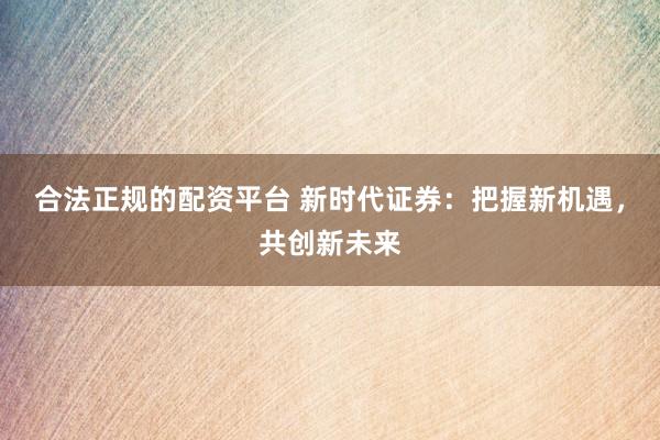 合法正规的配资平台 新时代证券：把握新机遇，共创新未来