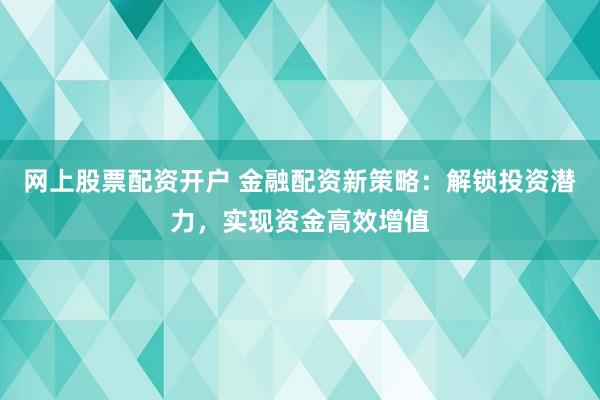 网上股票配资开户 金融配资新策略：解锁投资潜力，实现资金高效增值