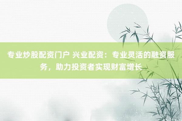 专业炒股配资门户 兴业配资：专业灵活的融资服务，助力投资者实现财富增长