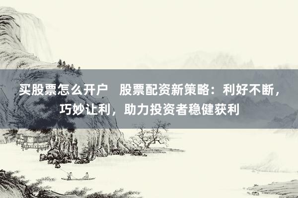 买股票怎么开户   股票配资新策略：利好不断，巧妙让利，助力投资者稳健获利