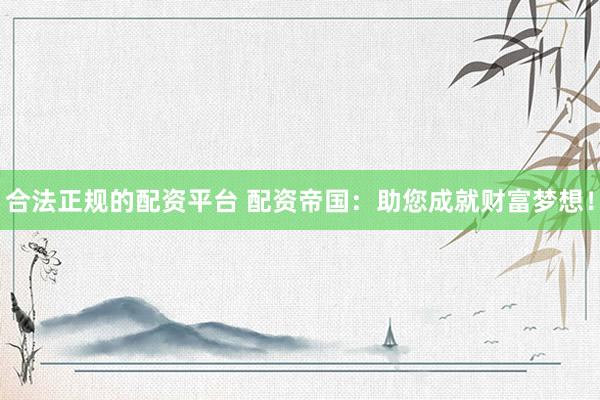 合法正规的配资平台 配资帝国：助您成就财富梦想！