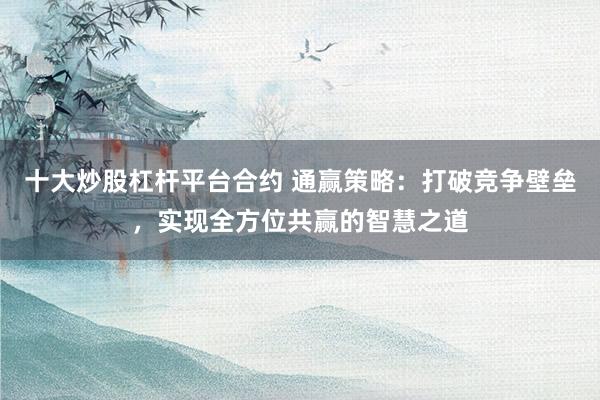 十大炒股杠杆平台合约 通赢策略：打破竞争壁垒，实现全方位共赢的智慧之道