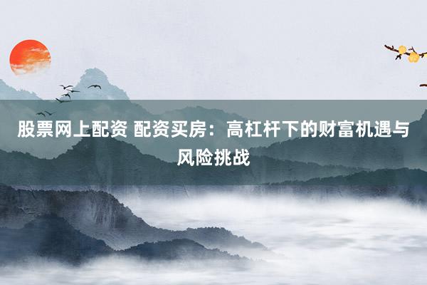 股票网上配资 配资买房：高杠杆下的财富机遇与风险挑战