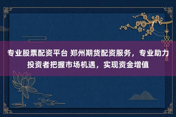 专业股票配资平台 郑州期货配资服务，专业助力投资者把握市场机遇，实现资金增值