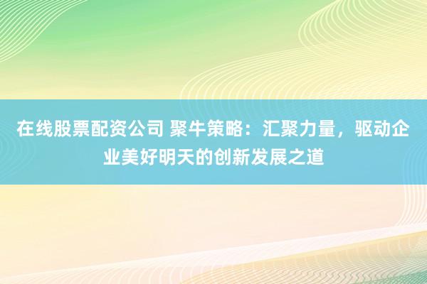 在线股票配资公司 聚牛策略：汇聚力量，驱动企业美好明天的创新发展之道