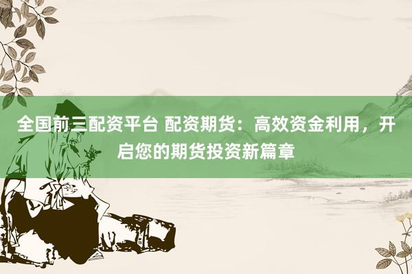 全国前三配资平台 配资期货：高效资金利用，开启您的期货投资新篇章