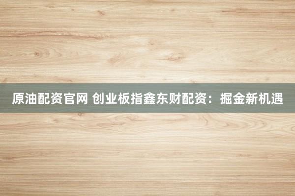 原油配资官网 创业板指鑫东财配资：掘金新机遇