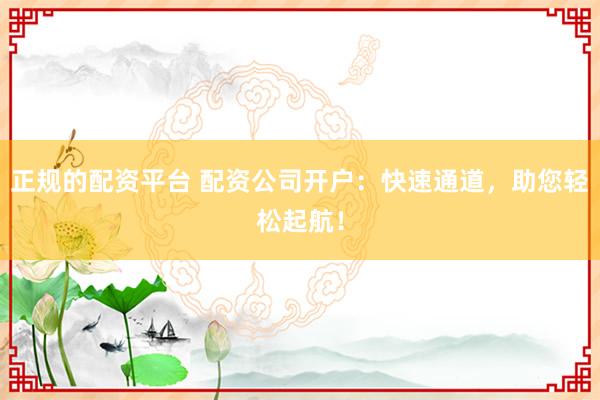正规的配资平台 配资公司开户：快速通道，助您轻松起航！