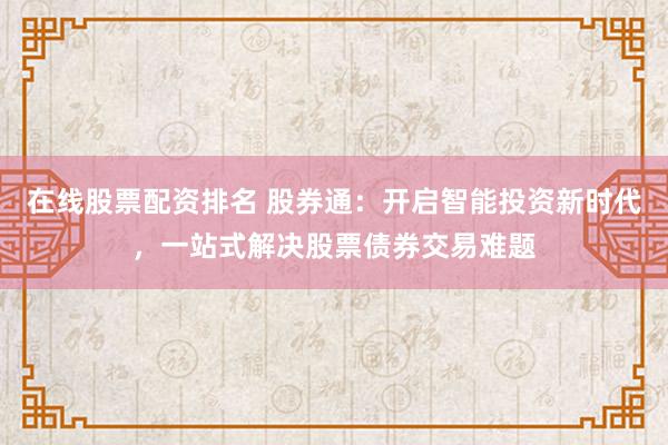 在线股票配资排名 股券通：开启智能投资新时代，一站式解决股票债券交易难题