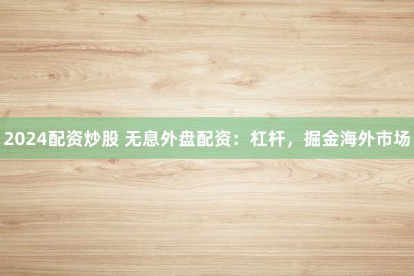 2024配资炒股 无息外盘配资：杠杆，掘金海外市场