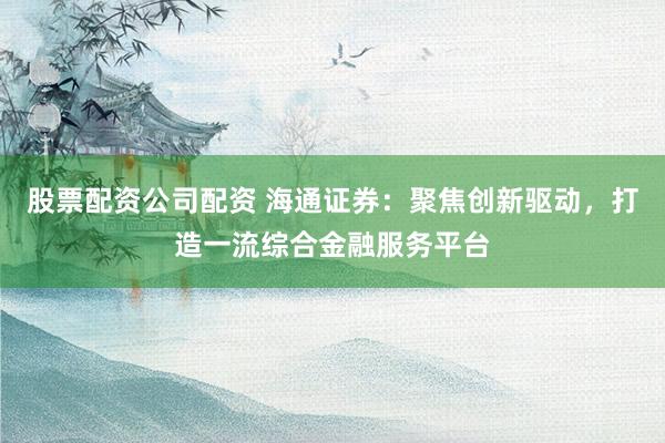 股票配资公司配资 海通证券：聚焦创新驱动，打造一流综合金融服务平台