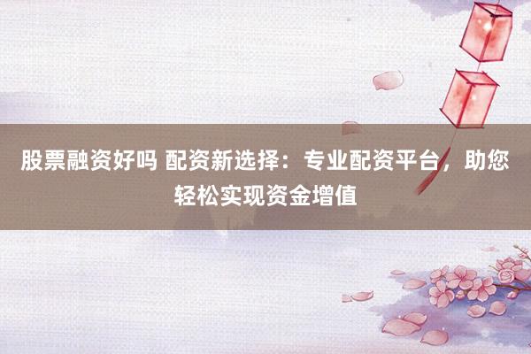 股票融资好吗 配资新选择：专业配资平台，助您轻松实现资金增值
