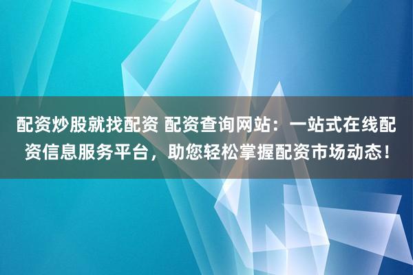 配资炒股就找配资 配资查询网站：一站式在线配资信息服务平台，助您轻松掌握配资市场动态！