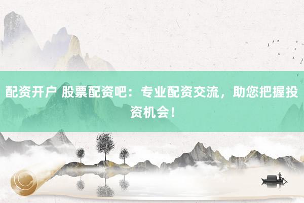 配资开户 股票配资吧：专业配资交流，助您把握投资机会！