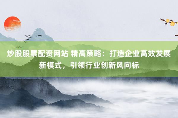 炒股股票配资网站 精高策略：打造企业高效发展新模式，引领行业创新风向标
