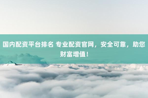 国内配资平台排名 专业配资官网，安全可靠，助您财富增值！
