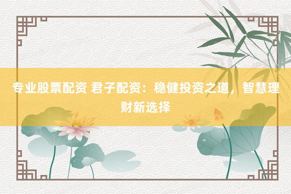 专业股票配资 君子配资：稳健投资之道，智慧理财新选择
