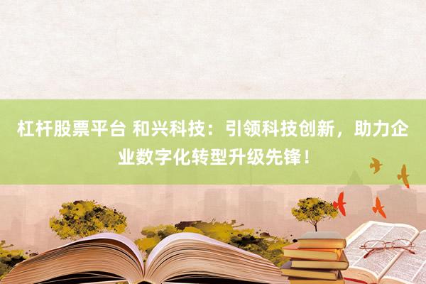 杠杆股票平台 和兴科技：引领科技创新，助力企业数字化转型升级先锋！