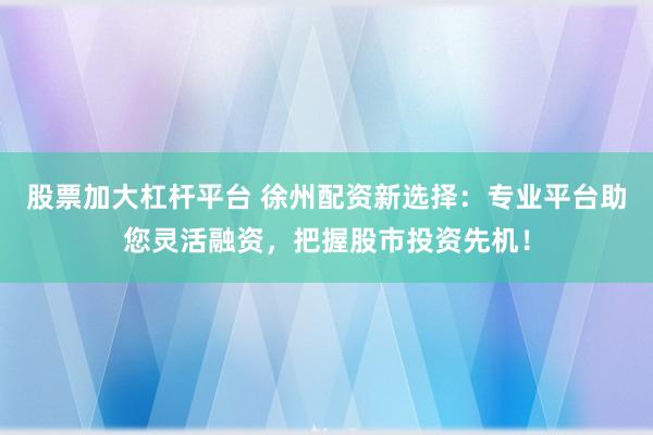 股票加大杠杆平台 徐州配资新选择：专业平台助您灵活融资，把握股市投资先机！