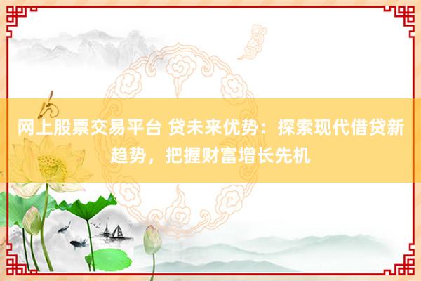 网上股票交易平台 贷未来优势：探索现代借贷新趋势，把握财富增长先机