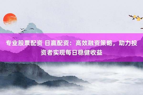 专业股票配资 日赢配资：高效融资策略，助力投资者实现每日稳健收益