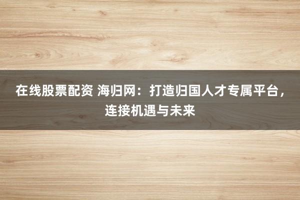 在线股票配资 海归网：打造归国人才专属平台，连接机遇与未来