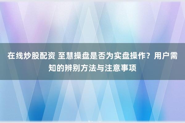 在线炒股配资 至慧操盘是否为实盘操作？用户需知的辨别方法与注意事项
