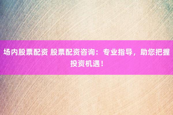 场内股票配资 股票配资咨询：专业指导，助您把握投资机遇！