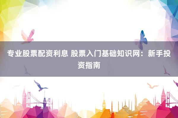 专业股票配资利息 股票入门基础知识网：新手投资指南