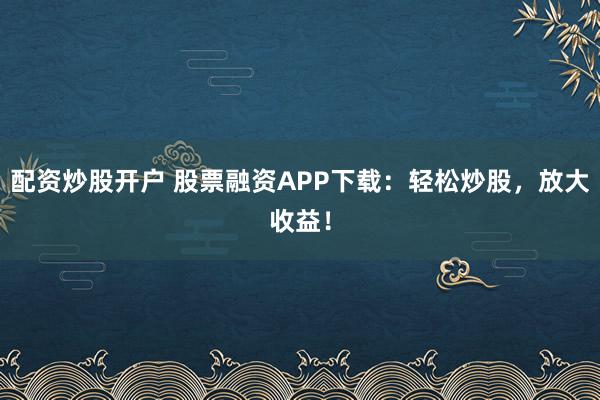 配资炒股开户 股票融资APP下载：轻松炒股，放大收益！