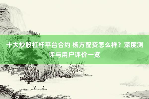十大炒股杠杆平台合约 杨方配资怎么样？深度测评与用户评价一览