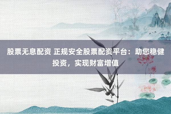 股票无息配资 正规安全股票配资平台：助您稳健投资，实现财富增值