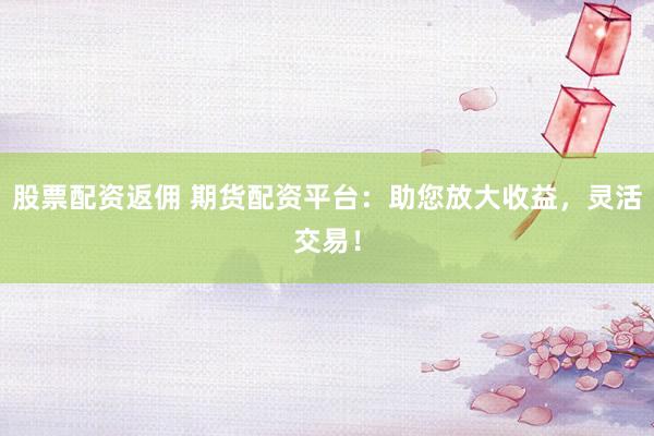股票配资返佣 期货配资平台：助您放大收益，灵活交易！