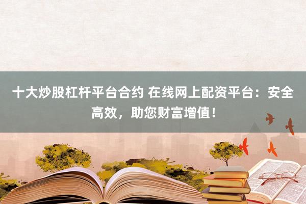 十大炒股杠杆平台合约 在线网上配资平台：安全高效，助您财富增值！