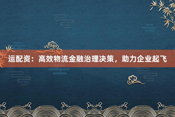 运配资：高效物流金融治理决策，助力企业起飞