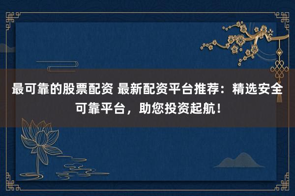 最可靠的股票配资 最新配资平台推荐：精选安全可靠平台，助您投资起航！