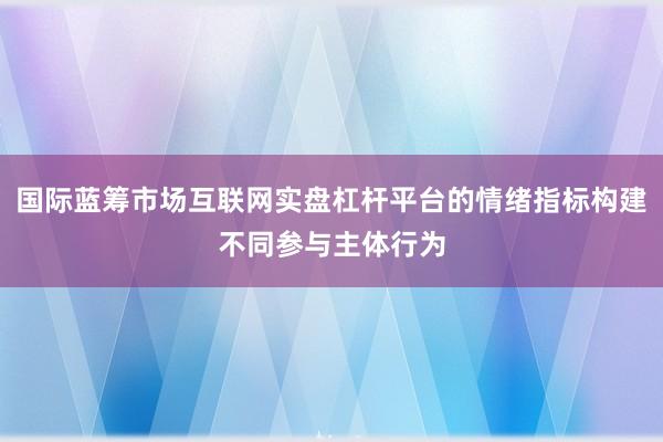 国际蓝筹市场互联网实盘杠杆平台的情绪指标构建不同参与主体行为