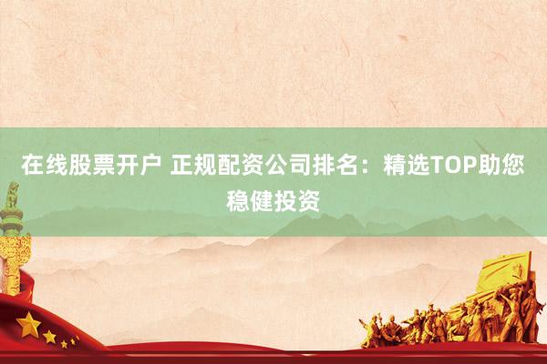 在线股票开户 正规配资公司排名：精选TOP助您稳健投资