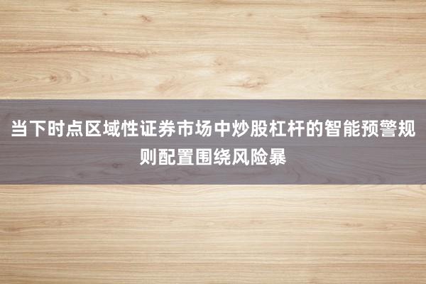 当下时点区域性证券市场中炒股杠杆的智能预警规则配置围绕风险暴