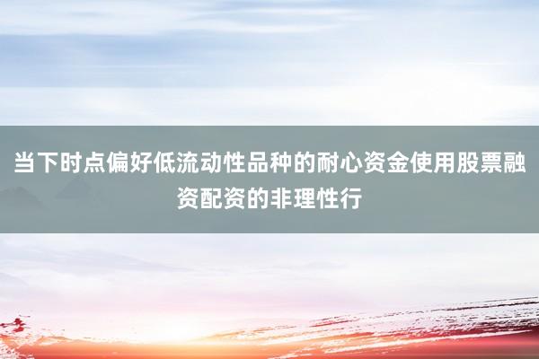 当下时点偏好低流动性品种的耐心资金使用股票融资配资的非理性行