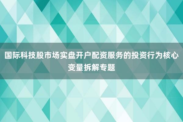 国际科技股市场实盘开户配资服务的投资行为核心变量拆解专题